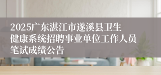 2025广东湛江市遂溪县卫生健康系统招聘事业单位工作人员笔试成绩公告 