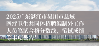 2025广东湛江市吴川市县域医疗卫生共同体招聘编制外工作人员笔试合格分数线、笔试成绩等事项公告