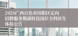 2026广西百色市田阳区定向招聘服务期满特设岗位全科医生体检公告