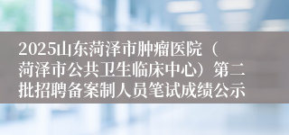 2025山东菏泽市肿瘤医院（菏泽市公共卫生临床中心）第二批招聘备案制人员笔试成绩公示