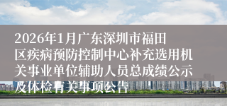 2026年1月广东深圳市福田区疾病预防控制中心补充选用机关事业单位辅助人员总成绩公示及体检有关事项公告
