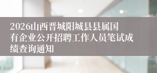 2026山西晋城阳城县县属国有企业公开招聘工作人员笔试成绩查询通知