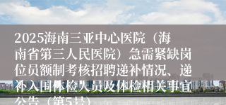 2025海南三亚中心医院（海南省第三人民医院）急需紧缺岗位员额制考核招聘递补情况、递补入围体检人员及体检相关事宜公告（第5号）