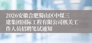 2026安徽合肥蜀山区中煤三建集团国际工程有限公司机关工作人员招聘笔试通知