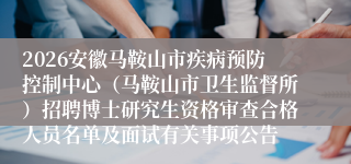 2026安徽马鞍山市疾病预防控制中心（马鞍山市卫生监督所）招聘博士研究生资格审查合格人员名单及面试有关事项公告