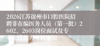2026江苏徐州市口腔医院招聘非在编医务人员（第一批）2602、2603岗位面试及专业实践能力考核通知