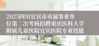 2025四川宜宾市市属事业单位第二次考核招聘重庆医科大学附属儿童医院宜宾医院专业技能考核成绩公示