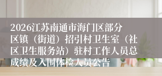 2026江苏南通市海门区部分区镇(街道)招引村卫生室(社区卫生服务站)驻村工作人员总成绩及入围体检人员公告