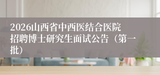 2026山西省中西医结合医院招聘博士研究生面试公告（第一批）