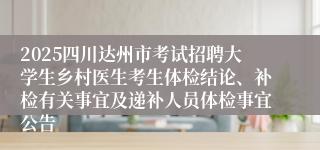 2025四川达州市考试招聘大学生乡村医生考生体检结论、补检有关事宜及递补人员体检事宜公告