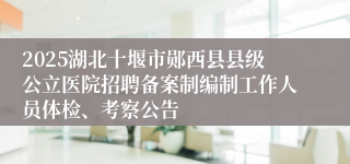 2025湖北十堰市郧西县县级公立医院招聘备案制编制工作人员体检、考察公告