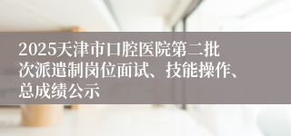2025天津市口腔医院第二批次派遣制岗位面试、技能操作、总成绩公示