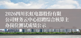 2026四川长虹电器股份有限公司财务云中心招聘综合核算主办岗位测试成绩公示