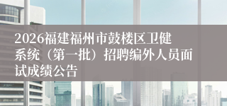 2026福建福州市鼓楼区卫健系统（第一批）招聘编外人员面试成绩公告
