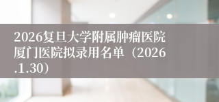 2026复旦大学附属肿瘤医院厦门医院拟录用名单（2026.1.30）