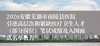 2026安徽芜湖市南陵县医院引进高层次和紧缺医疗卫生人才（部分岗位）笔试成绩及入围面试名单公告