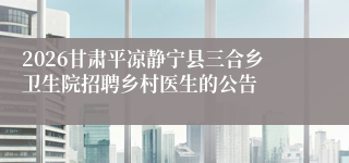 2026甘肃平凉静宁县三合乡卫生院招聘乡村医生的公告