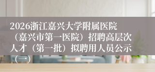 2026浙江嘉兴大学附属医院（嘉兴市第一医院）招聘高层次人才（第一批）拟聘用人员公示（一）