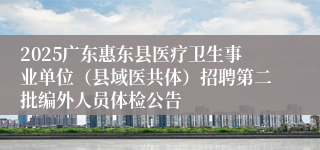 2025广东惠东县医疗卫生事业单位(县域医共体)招聘第二批编外人员体检公告