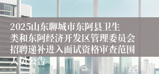 2025山东聊城市东阿县卫生类和东阿经济开发区管理委员会招聘递补进入面试资格审查范围人员公告