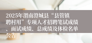 2025年渭南澄城县“县管镇聘村用”专项人才招聘笔试成绩、面试成绩、总成绩及体检名单公告