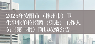 2025年安阳市(林州市)卫生事业单位招聘(引进)工作人员(第二批)面试成绩公告