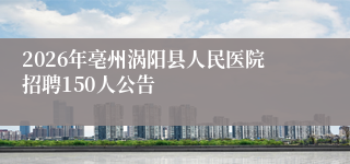 2026年亳州涡阳县人民医院招聘150人公告
