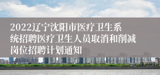 2022辽宁沈阳市医疗卫生系统招聘医疗卫生人员取消和削减岗位招聘计划通知