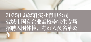 2025江苏富轩实业有限公司盐城市国有企业高校毕业生专场招聘入围体检、考察人员名单公布