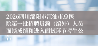 2026四川绵阳市江油市总医院第一批招聘员额(编外)人员面谈成绩和进入面试环节考生公告