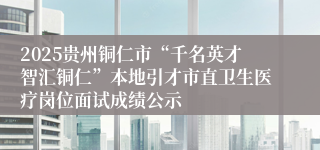 2025贵州铜仁市“千名英才智汇铜仁”本地引才市直卫生医疗岗位面试成绩公示