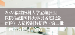 2025福建医科大学孟超肝胆医院(福建医科大学吴孟超纪念医院)人员控制数招聘(第二批)面试资格复审公告