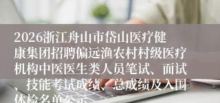2026浙江舟山市岱山医疗健康集团招聘偏远渔农村村级医疗机构中医医生类人员笔试、面试、技能考试成绩、总成绩及入围体检名单公示