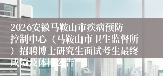 2026安徽马鞍山市疾病预防控制中心（马鞍山市卫生监督所）招聘博士研究生面试考生最终成绩及体检公告