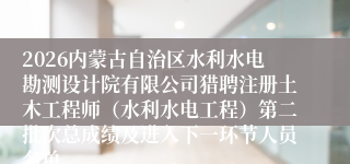 2026内蒙古自治区水利水电勘测设计院有限公司猎聘注册土木工程师（水利水电工程）第二批次总成绩及进入下一环节人员名单