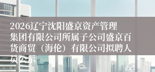 2026辽宁沈阳盛京资产管理集团有限公司所属子公司盛京百货商贸（海伦）有限公司拟聘人员公示