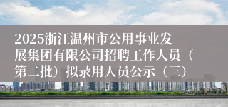 2025浙江温州市公用事业发展集团有限公司招聘工作人员（第二批）拟录用人员公示（三）
