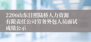 2206山东日照陆桥人力资源有限责任公司劳务外包人员面试成绩公示