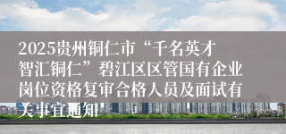 2025贵州铜仁市“千名英才智汇铜仁”碧江区区管国有企业岗位资格复审合格人员及面试有关事宜通知