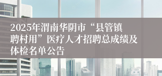 2025年渭南华阴市“县管镇聘村用”医疗人才招聘总成绩及体检名单公告