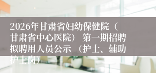2026年甘肃省妇幼保健院（甘肃省中心医院） 第一期招聘拟聘用人员公示 （护士、辅助护士岗）