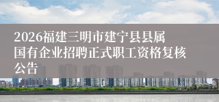 2026福建三明市建宁县县属国有企业招聘正式职工资格复核公告