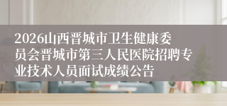 2026山西晋城市卫生健康委员会晋城市第三人民医院招聘专业技术人员面试成绩公告