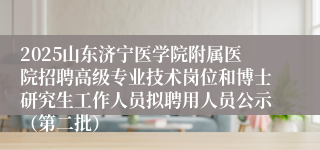 2025山东济宁医学院附属医院招聘高级专业技术岗位和博士研究生工作人员拟聘用人员公示（第二批）