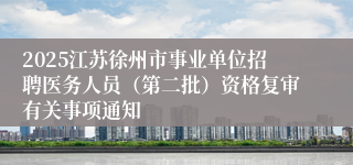 2025江苏徐州市事业单位招聘医务人员（第二批）资格复审有关事项通知