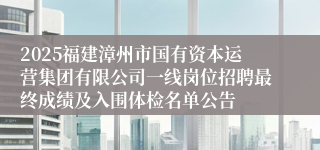 2025福建漳州市国有资本运营集团有限公司一线岗位招聘最终成绩及入围体检名单公告