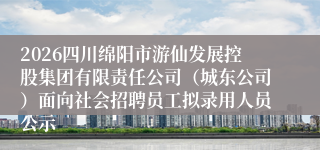 2026四川绵阳市游仙发展控股集团有限责任公司（城东公司）面向社会招聘员工拟录用人员公示