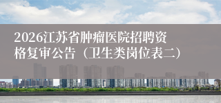 2026江苏省肿瘤医院招聘资格复审公告（卫生类岗位表二）