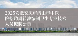 2025安徽安庆市潜山市中医院招聘周转池编制卫生专业技术人员拟聘公示