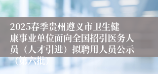 2025春季贵州遵义市卫生健康事业单位面向全国招引医务人员（人才引进）拟聘用人员公示（第六批）